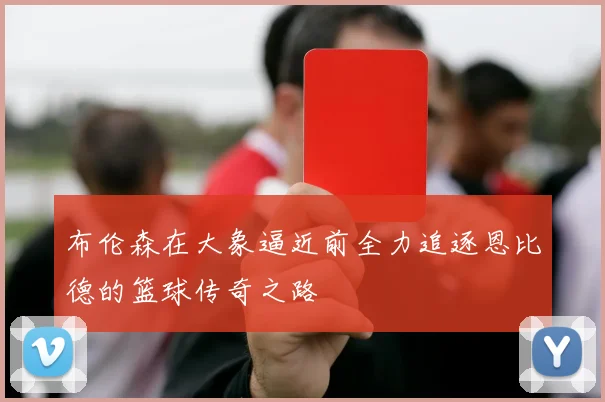 布伦森在大象逼近前全力追逐恩比德的篮球传奇之路