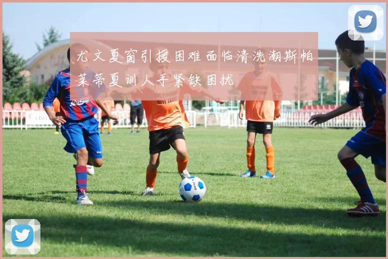 尤文夏窗引援困难面临清洗潮斯帕莱蒂夏训人手紧缺困扰