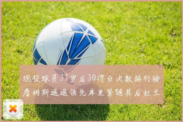 现役球员37岁后30得分次数排行榜詹姆斯遥遥领先库里紧随其后杜兰特位列第三