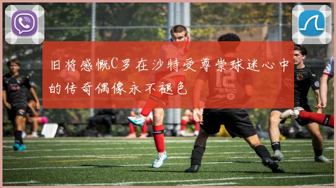 旧将感慨C罗在沙特受尊崇球迷心中的传奇偶像永不褪色