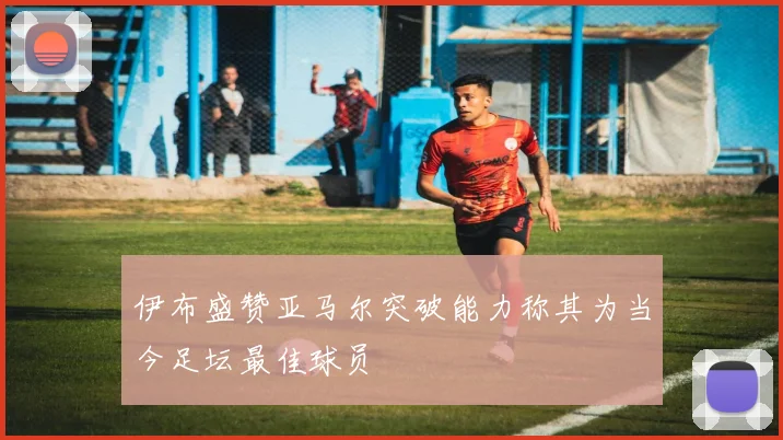 伊布盛赞亚马尔突破能力称其为当今足坛最佳球员