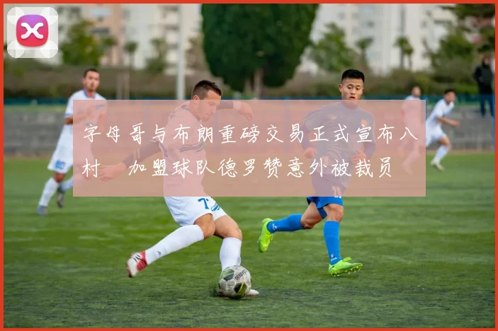 字母哥与布朗重磅交易正式宣布八村塁加盟球队德罗赞意外被裁员