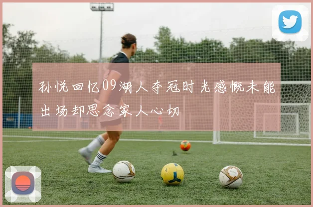 孙悦回忆09湖人夺冠时光感慨未能出场却思念家人心切