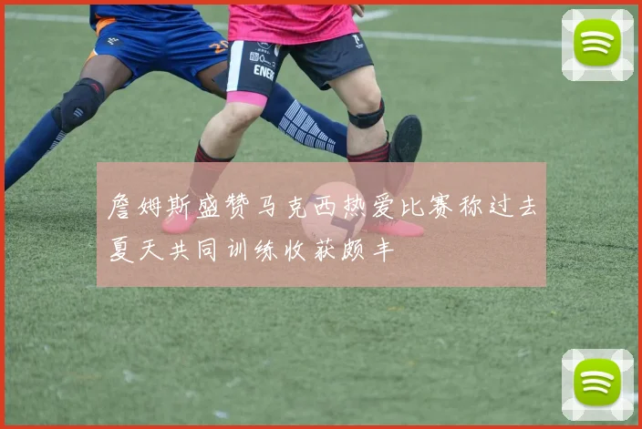 詹姆斯盛赞马克西热爱比赛称过去夏天共同训练收获颇丰