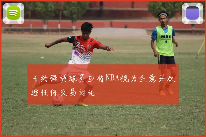 卡约强调球员应将NBA视为生意并欢迎任何交易讨论
