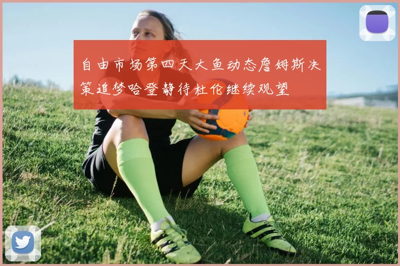 自由市场第四天大鱼动态詹姆斯决策追梦哈登静待杜伦继续观望