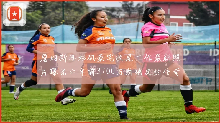 詹姆斯洛杉矶豪宅收尾工作最新照片曝光六年前3700万购地皮的传奇故事