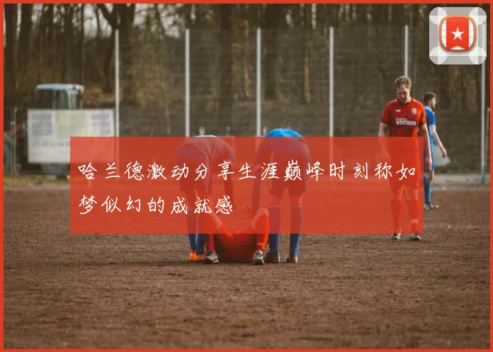 哈兰德激动分享生涯巅峰时刻称如梦似幻的成就感