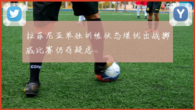拉菲尼亚单独训练状态堪忧出战挪威比赛仍存疑虑