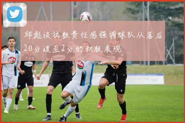 邱彪谈执教责任感强调球队从落后20分追至2分的积极表现