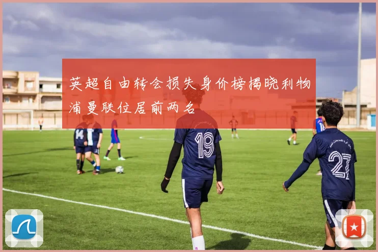 英超自由转会损失身价榜揭晓利物浦曼联位居前两名