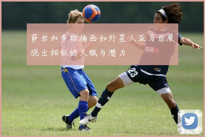 萨尔加多称梅西如外星人亚马尔展现出相似的天赋与潜力