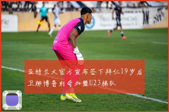 亚特兰大官方宣布签下拜仁19岁后卫柳博普利奇加盟U23梯队