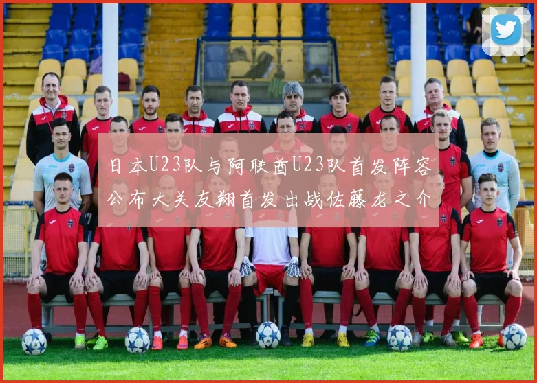 日本U23队与阿联酋U23队首发阵容公布大关友翔首发出战佐藤龙之介替补待命
