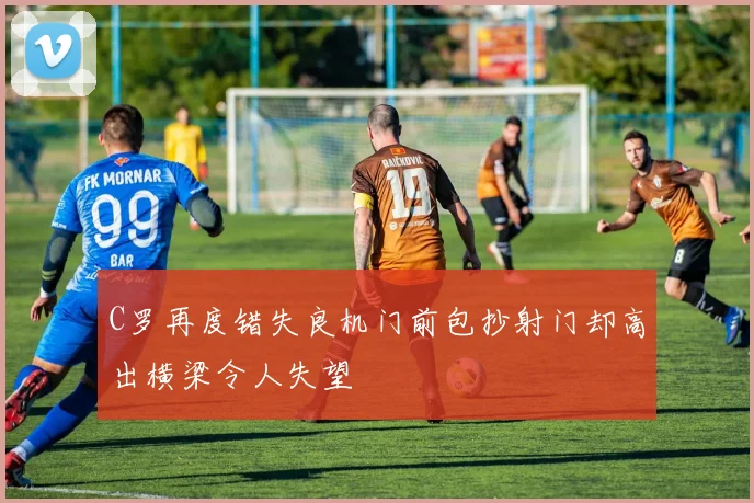 C罗再度错失良机门前包抄射门却高出横梁令人失望