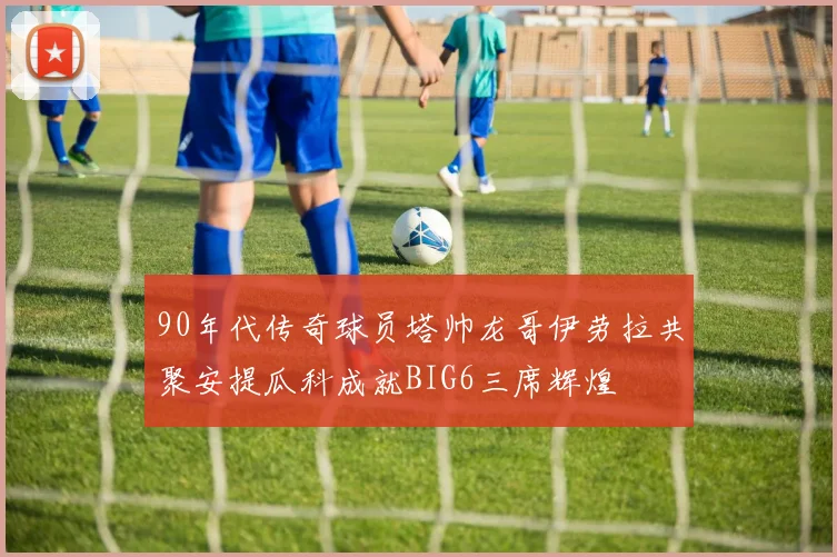 90年代传奇球员塔帅龙哥伊劳拉共聚安提瓜科成就BIG6三席辉煌